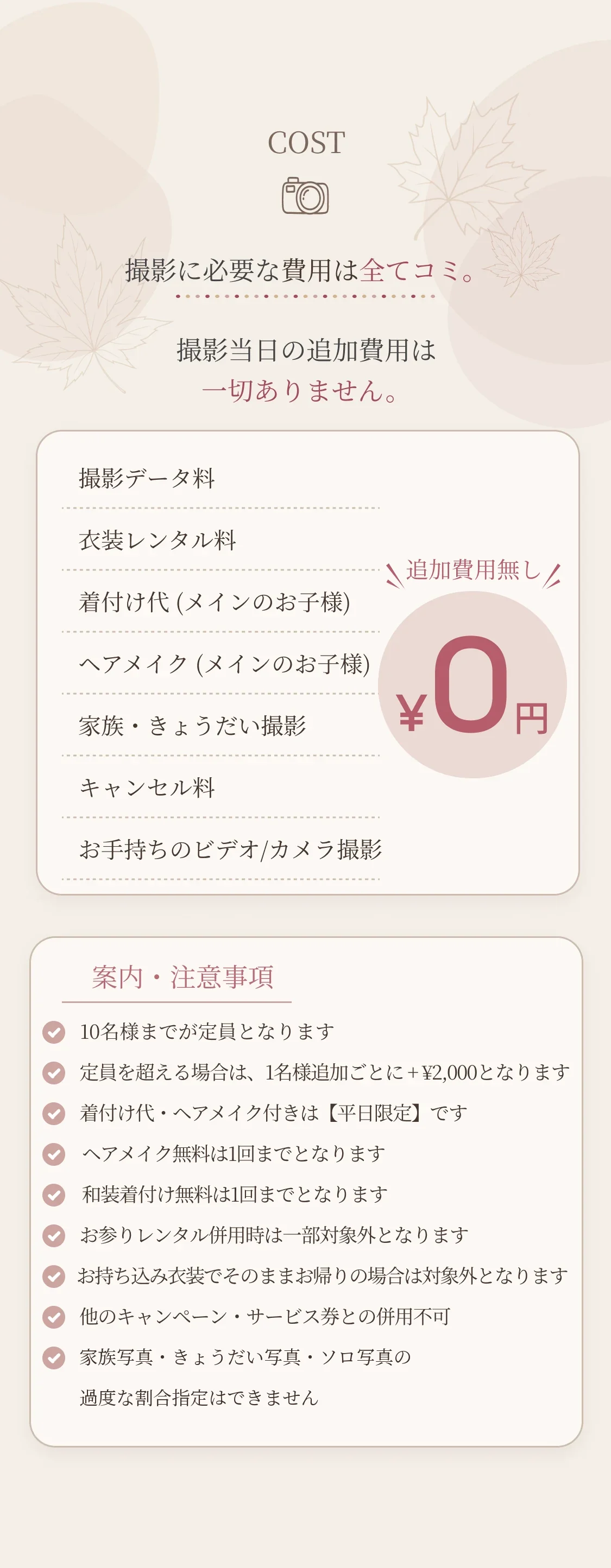 COST：撮影に必要な費用は全てコミ。撮影当日の追加費用は一切ありません。撮影データ料・衣装レンタル料・着付け代・ヘアメイク・家族きょうだい撮影・キャンセル料・お手持ちのビデオ/カメラ撮影が追加費用0円。案内・注意事項9項目